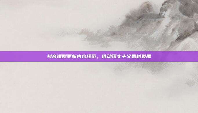 抖音短剧更新内容规范，推动现实主义题材发展