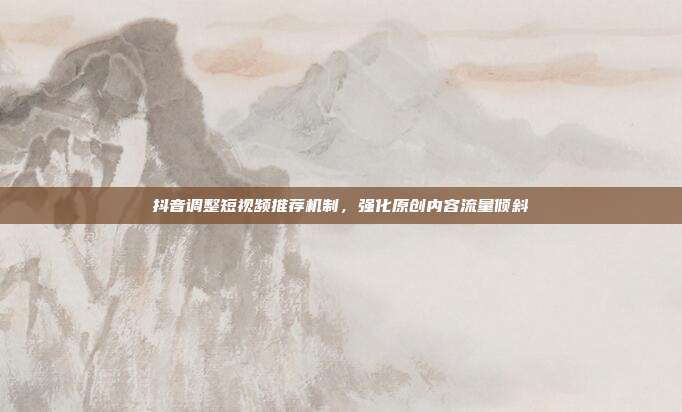 抖音调整短视频推荐机制，强化原创内容流量倾斜