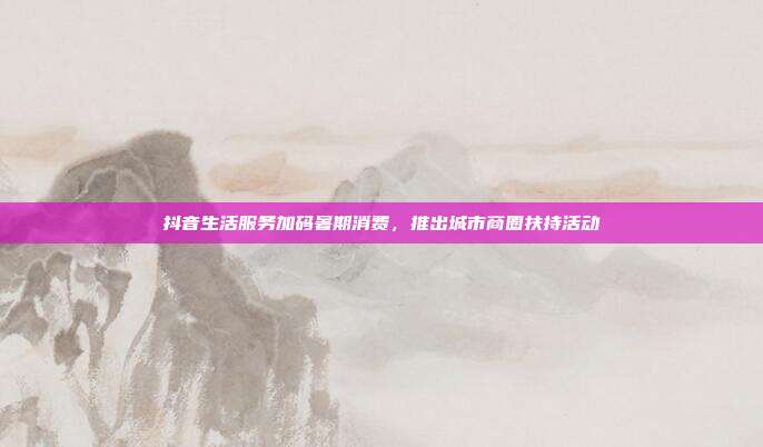 抖音生活服务加码暑期消费，推出城市商圈扶持活动