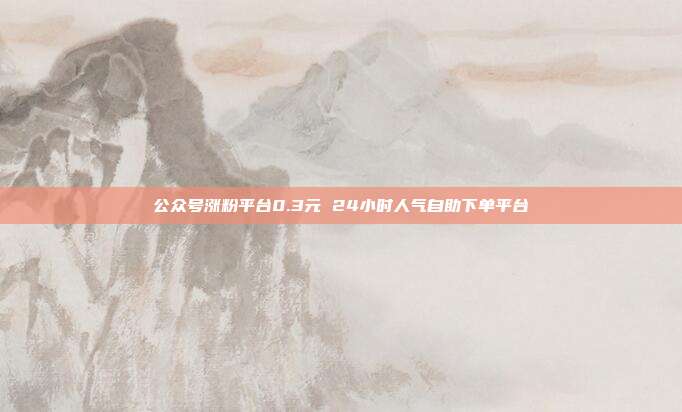 公众号涨粉平台0.3元 24小时人气自助下单平台