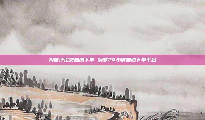 抖音评论赞自助下单 蚂蚁24小时自助下单平台