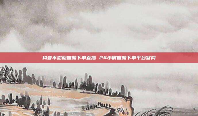抖音不露脸自助下单直播 24小时自助下单平台官网