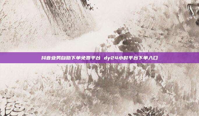 抖音业务自助下单免费平台 dy24小时平台下单入口