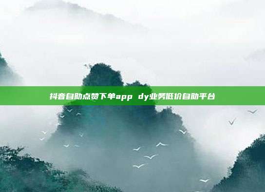 抖音自助点赞下单app dy业务低价自助平台