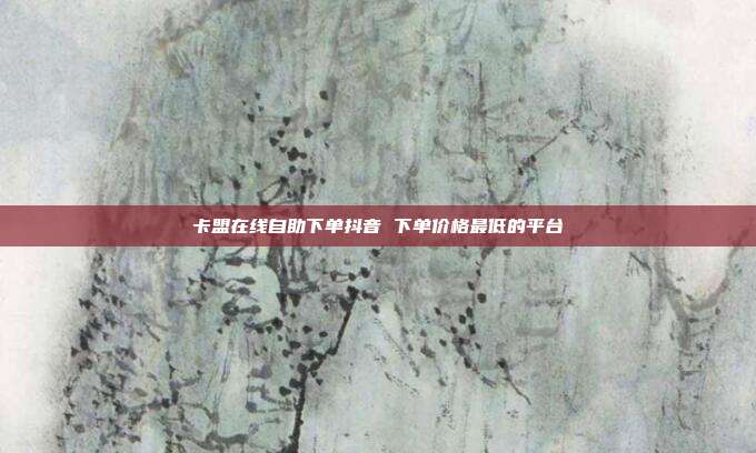 卡盟在线自助下单抖音 下单价格最低的平台