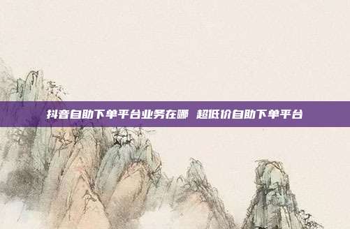 抖音自助下单平台业务在哪 超低价自助下单平台