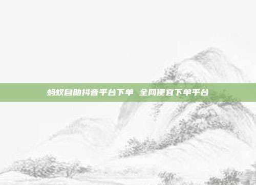 蚂蚁自助抖音平台下单 全网便宜下单平台