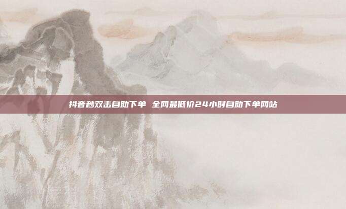 抖音秒双击自助下单 全网最低价24小时自助下单网站