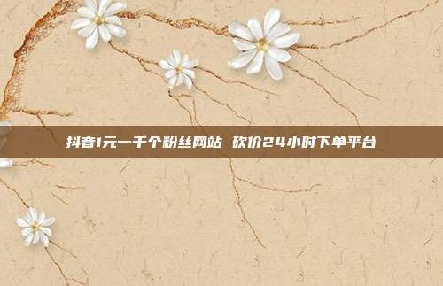 抖音1元一千个粉丝网站 砍价24小时下单平台
