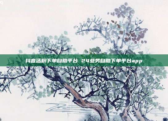 抖音活粉下单自助平台 24业务自助下单平台app