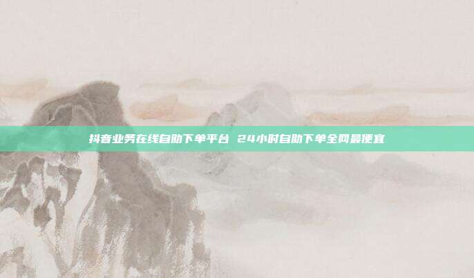 抖音业务在线自助下单平台 24小时自助下单全网最便宜