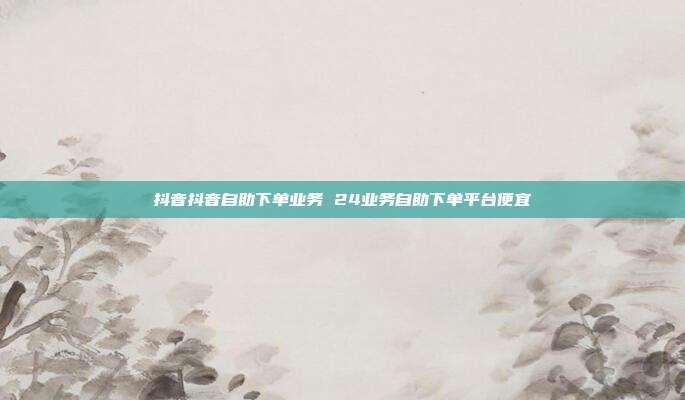 抖音抖音自助下单业务 24业务自助下单平台便宜