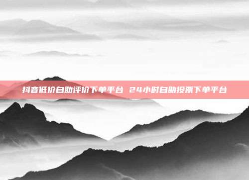 抖音低价自助评价下单平台 24小时自助投票下单平台