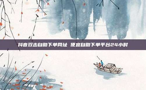 抖音双击自助下单网址 便宜自助下单平台24小时