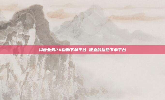 抖音业务24自助下单平台 便宜的自助下单平台