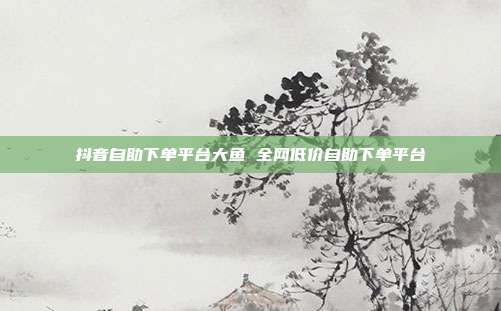 抖音自助下单平台大鱼 全网低价自助下单平台