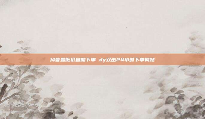 抖音最低价自助下单 dy双击24小时下单网站
