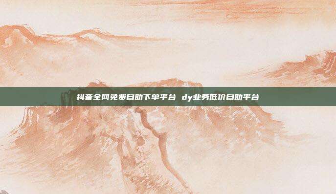 抖音全网免费自助下单平台 dy业务低价自助平台