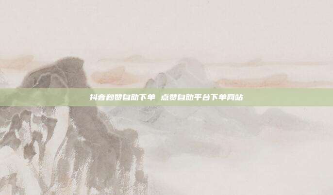 抖音秒赞自助下单 点赞自助平台下单网站
