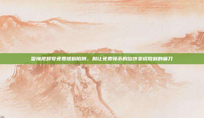 警惕视频号免费提粉陷阱，别让免费领币的馅饼变成收割的镰刀