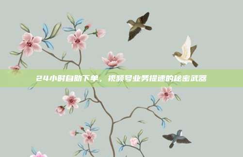 24小时自助下单，视频号业务提速的秘密武器