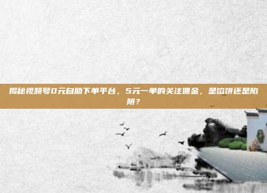 揭秘视频号0元自助下单平台，5元一单的关注佣金，是馅饼还是陷阱？