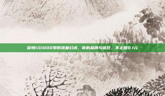警惕1元1000赞的流量幻术，你的品牌与信任，不止值0.1元