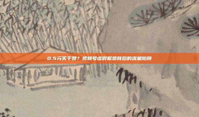 0.5元买千赞？视频号虚假繁荣背后的流量陷阱