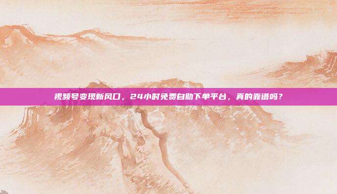 视频号变现新风口，24小时免费自助下单平台，真的靠谱吗？