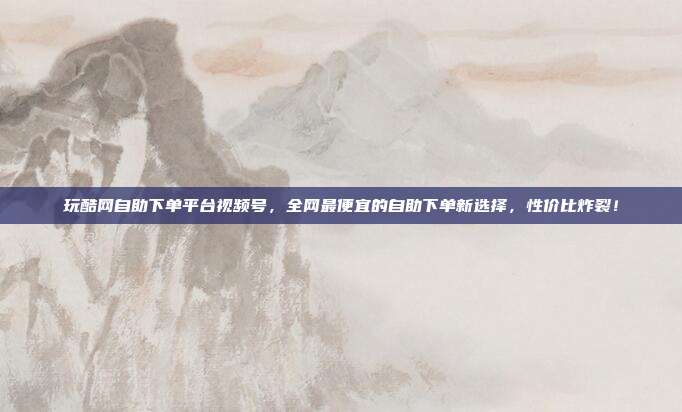 玩酷网自助下单平台视频号，全网最便宜的自助下单新选择，性价比炸裂！