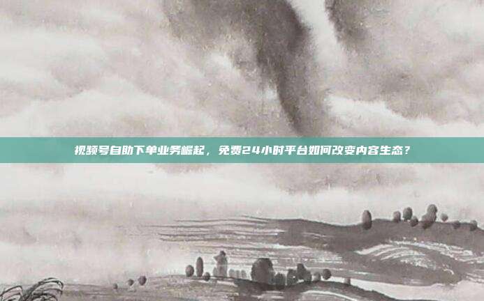 视频号自助下单业务崛起，免费24小时平台如何改变内容生态？