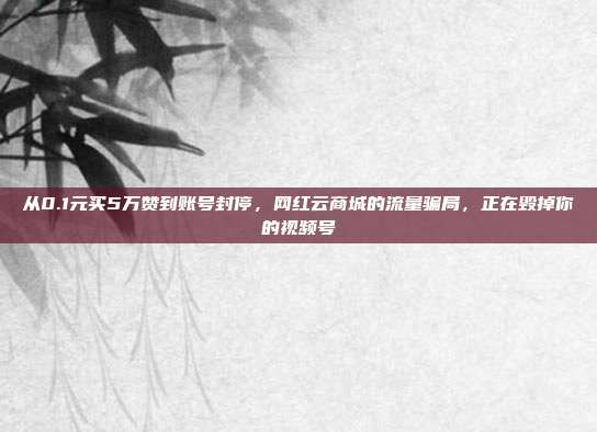从0.1元买5万赞到账号封停，网红云商城的流量骗局，正在毁掉你的视频号