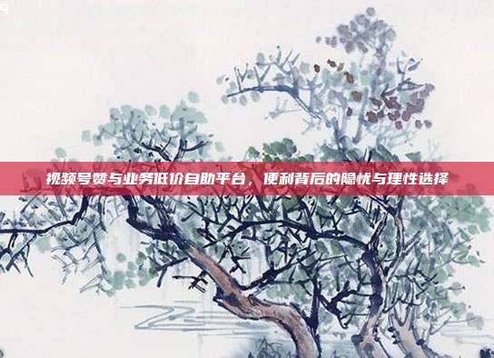 视频号赞与业务低价自助平台，便利背后的隐忧与理性选择