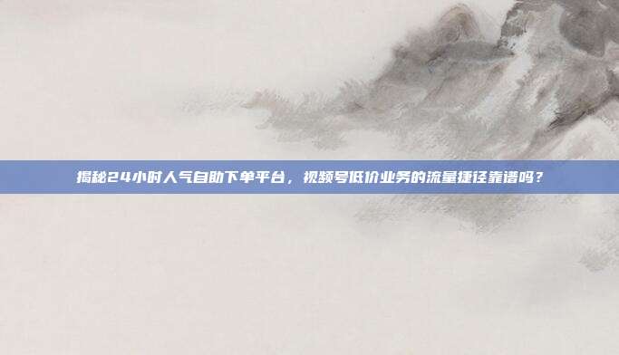 揭秘24小时人气自助下单平台，视频号低价业务的流量捷径靠谱吗？