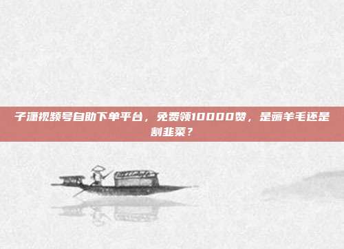 子潇视频号自助下单平台，免费领10000赞，是薅羊毛还是割韭菜？