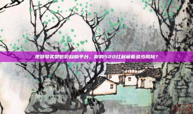 视频号买赞低价自助平台，你的520红利藏着多少风险？