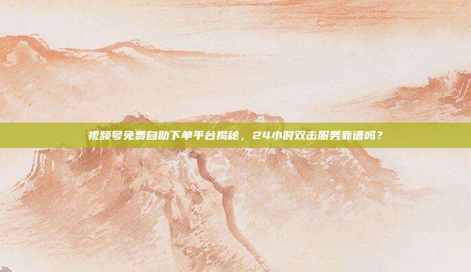 视频号免费自助下单平台揭秘，24小时双击服务靠谱吗？