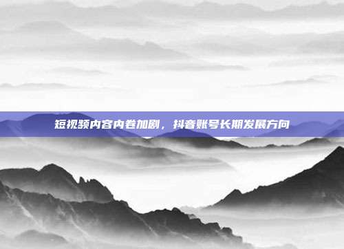 短视频内容内卷加剧，抖音账号长期发展方向