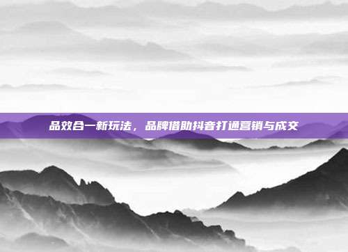 品效合一新玩法，品牌借助抖音打通营销与成交