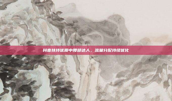 抖音扶持优质中腰部达人，流量分配持续优化