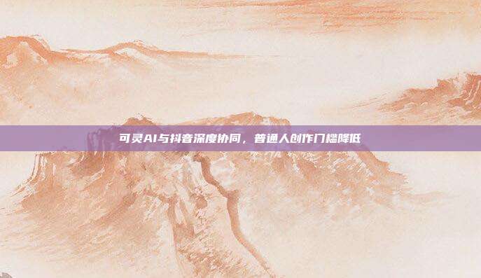 可灵AI与抖音深度协同，普通人创作门槛降低