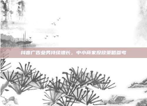 抖音广告业务持续增长，中小商家投放策略参考