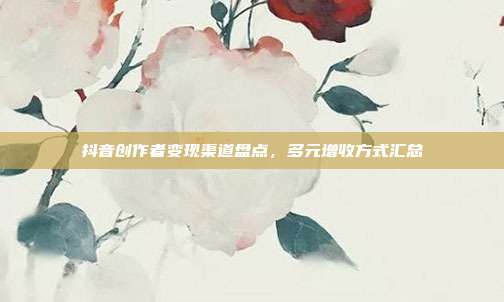 抖音创作者变现渠道盘点，多元增收方式汇总