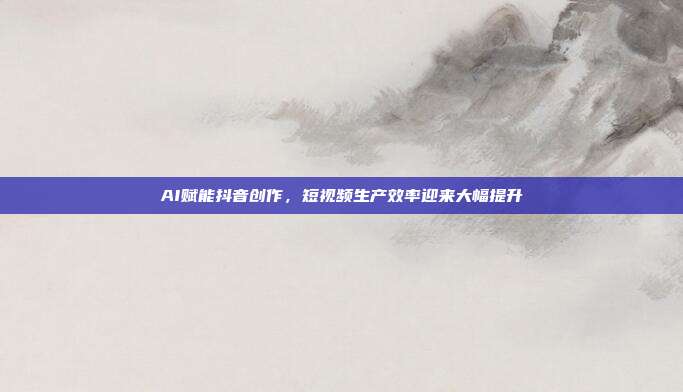 AI赋能抖音创作，短视频生产效率迎来大幅提升