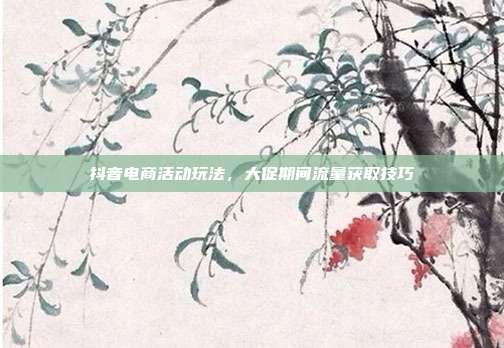抖音电商活动玩法，大促期间流量获取技巧