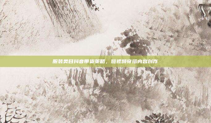 服装类目抖音带货策略，短视频穿搭内容创作