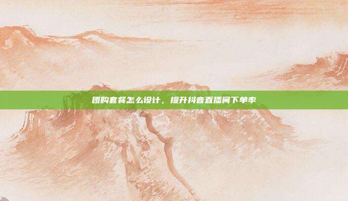 团购套餐怎么设计，提升抖音直播间下单率