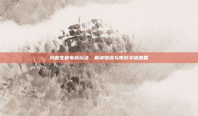 抖音生鲜电商玩法，解决物流与售后关键难题