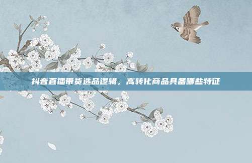抖音直播带货选品逻辑，高转化商品具备哪些特征