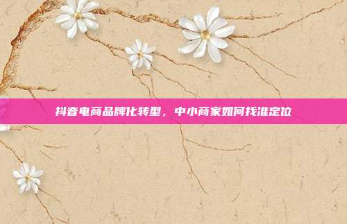 抖音电商品牌化转型，中小商家如何找准定位